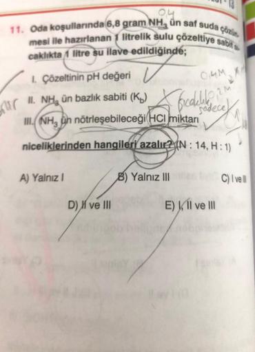 0,4
11. Oda koşullarında 6,8 gram NH, ün saf suda çözün.
mesi ile hazırlanan 1 litrelik sulu çözeltiye sabit s
caklıkta /1 litre su ilave edildiğinde;
mir
1. Çözeltinin pH değeri
II. NH, ün bazlık sabiti (K₂)
e
III. NH, un nötrleşebileceği HCI miktarı
nice