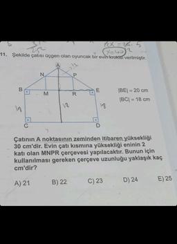 25
11. Şekilde çatısı üçgen olan oyuncak bir evin krokisi verilmiştir.
B
N
M
A
13
P
B) 22
R
E
18
D
(XEW
2x = 2K₁₁
Çatının A noktasının zeminden itibaren yüksekliği
30 cm'dir. Evin çatı kısmına yüksekliği eninin 2
katı olan MNPR çerçevesi yapılacaktır. Bunun için
kullanılması gereken çerçeve uzunluğu yaklaşık kaç
cm'dir?
A) 21
C) 23
|BE| = 20 cm
|BC| = 18 cm
D) 24
E) 25