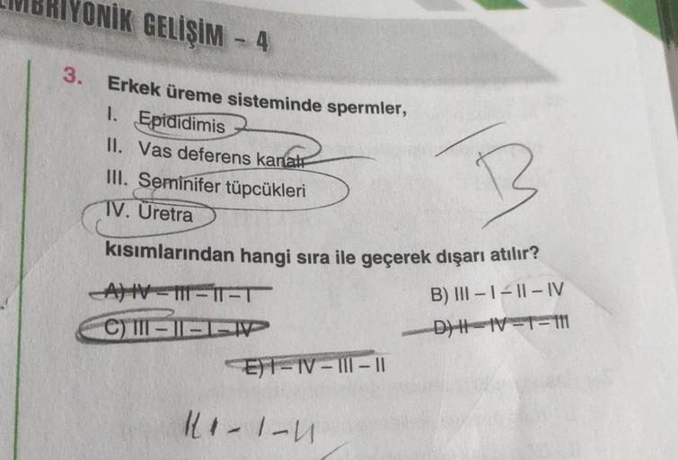 ONİK GELİŞİM -4
3. Erkek üreme sisteminde spermler,
1. Epididimis
II. Vas deferens kanal
III. Seminifer tüpcükleri
TV. Uretra
B
kısımlarından hangi sıra ile geçerek dışarı atılır?
B) III-1-11-IV
_D) H=1V=T=111
AV 111-ir-T
C) II-II
P
E) 1-IV-III-11
11-1-U