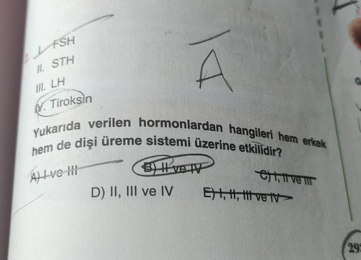 FSH
11. STH
III. LH
V. Tiroksin
DI
Yukarıda verilen hormonlardan hangileri hem erkek
hem de dişi üreme sistemi üzerine etkilidir?
A) I ve II
BH ve TV
D) II, III ve IV
et, ti ve i
E) I, II, III ve tv
295