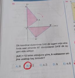 32.
Ay
B
A) 6
0
→
A'
B) 6√2
A
B'
X
Dik koordinat düzleminde OAB dik üçgeni orijin etra-
fında saat yönünde 90° döndürülerek OA'B' dik üç-
geni elde ediliyor.
34. D
|AA| = 12 birim olduğuna göre, A noktasının ori-
jine uzaklığı kaç birimdir?
C) 4√3 D) 9 E) 4√6
A
A
A
|