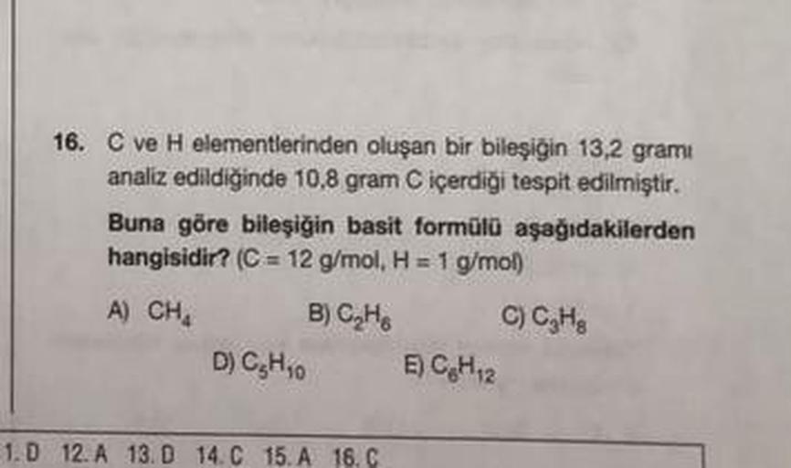 16. C ve H elementlerinden oluşan bir bileşiğin 13,2 grami
analiz edildiğinde 10,8 gram C içerdiği tespit edilmiştir.
Buna göre bileşiğin basit formülü aşağıdakilerden
hangisidir? (C = 12 g/mol, H = 1 g/mol)
A) CH₂
B) C₂H
C) C₂H₂
D) C₂H₁0
1.D 12. A 13. D 1