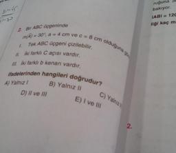 sinds
2. Bir ABC üçgeninde
m(A) = 30°, a = 4 cm ve c = 8 cm olduguna go
1.
Tek ABC üçgeni çizilebilir.
II. İki farklı Caçısı vardır.
III. iki farklı b kenarı vardır.
ifadelerinden hangileri doğrudur?
B) Yalnız II
A) Yalnız I
D) II ve III
C) Yalnız
E) I ve III
2.
ruğuna
bakıyor.
IABI= 120
liği kaç m