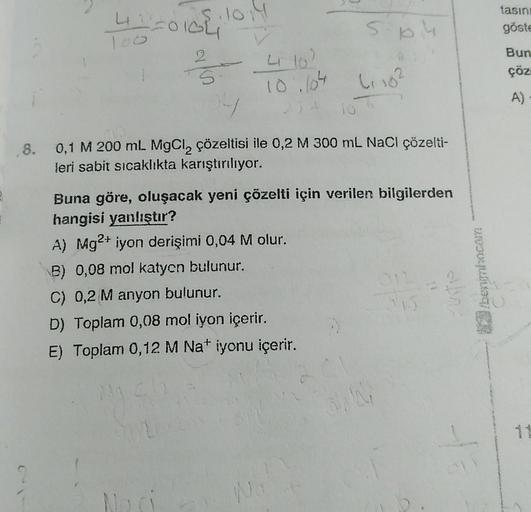 5.10.14
42²=010Li
S
Hy
4 102
10.604
SDM
L₁10²
10
,8. 0,1 M 200 ml. MgCl₂ çözeltisi ile 0,2 M 300 mL NaCl çözelti-
leri sabit sıcaklıkta karıştırılıyor.
Buna göre, oluşacak yeni çözelti için verilen bilgilerden
hangisi yanlıştır?
A) Mg²+ iyon derişimi 0,04 