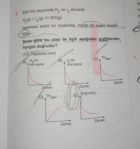 3. Eşit mol sayısında H₂ ve 12 alınarak
H₂(g) + 1₂(g) ⇒ 2HI(g)
tepkimesi belirli bir sıcaklıkta, kapalı bir kapta başlatı-
Tiyor
Buna göre bu olay ile ilgili aşağıdaki grafiklerden
hangisi doğrudur?
(TH Tepkime hızı)
A)
H₂'nin
mol sayısı
BUSELLAWA
Zaman
B)