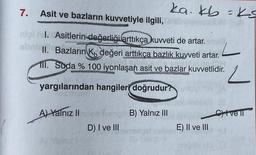 7. Asit ve bazların kuvvetiyle ilgili,
nigil. Asitlerin değerliği arttıkça kuvveti de artar.
abri II. Bazların K, değeri arttıkça bazlık kuvveti artar.
11. Suda % 100 iyonlaşan asit ve bazlar kuvvetlidir.
yargılarından hangileri doğrudur?
A) Yalnız II
D) I ve III
B) Yalnız III
ka. kb = ks
118
E) II ve III
2
Civell