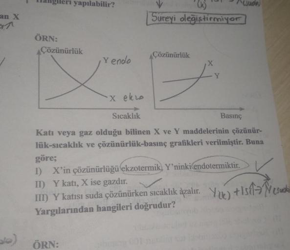 an X
7
ale)
lleri yapılabilir?
ÖRN:
Çözünürlük
Y endo
ÖRN:
X ekwo
Sıcaklık
V
(k)
Sureyi oleğiştirmiyor
Çözünürlük
^ujuda
Y
Basınç
Katı veya gaz olduğu bilinen X ve Y maddelerinin çözünür-
lük-sıcaklık ve çözünürlük-basınç grafikleri verilmiştir. Buna
göre;