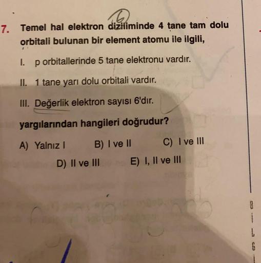 6
7. Temel hal elektron diziliminde 4 tane tam dolu
orbitali bulunan bir element atomu ile ilgili,
I. p orbitallerinde 5 tane elektronu vardır.
II. 1 tane yarı dolu orbitali vardır.
III. Değerlik elektron sayısı 6'dır.
yargılarından hangileri doğrudur?
A) 