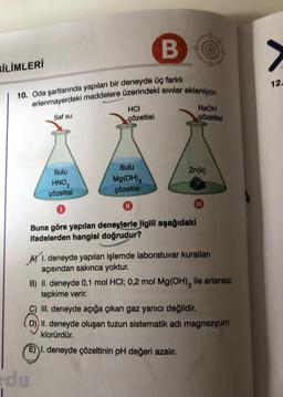 B
10. Oda şartlarında yapılan bir deneyde üç farklı
erlenmayerdeki maddelere üzerindeki sıvılar ekleniyor.
BİLİMLERİ
Saf su
Sulu
HNO
çözeltisi
0
du
HCI
çözeltisi
Sulu
Mg(OH)₂
çözeltisi
0
NaOH
çözeltisi
Zn(k)
111
Buna göre yapılan deneylerle ilgili aşağıdaki
ifadelerden hangisi doğrudur?
A) I. deneyde yapılan işlemde laboratuvar kuralları
açısından sakınca yoktur.
B) II. deneyde 0,1 mol HCl; 0,2 mol Mg(OH)₂ ile artansız
tepkime verir.
C) III. deneyde açığa çıkan gaz yanıcı değildir.
D)) II. deneyde oluşan tuzun sistematik adı magnezyum
klorürdür.
E) I. deneyde çözeltinin pH değeri azalır.
>
12.