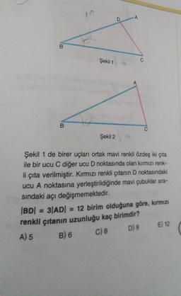 B
B
Şekil 1
Şekil 2
A
A
Şekil 1 de birer uçları ortak mavi renkli özdeş iki çıta
ile bir ucu C diğer ucu D noktasında olan kırmızı renk-
li çıta verilmiştir. Kırmızı renkli çıtanın D noktasındaki
ucu A noktasına yerleştirildiğinde mavi çubuklar ara-
sındaki açı değişmemektedir.
|BD| = 3|AD| = 12 birim olduğuna göre, kırmızı
renkli çıtanın uzunluğu kaç birimdir?
A) 5
B) 6
C) 8
D) 9 E) 12