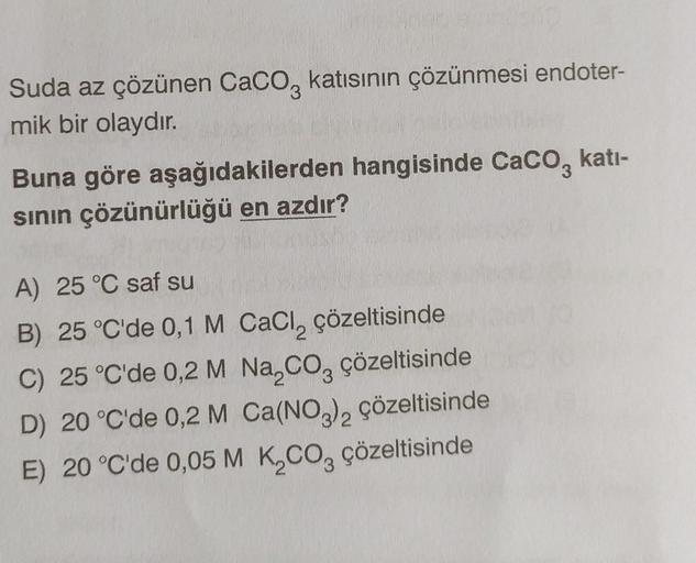 Suda az çözünen CaCO3 katısının çözünmesi endoter-
mik bir olaydır.
Buna göre aşağıdakilerden hangisinde CaCO3 kati-
sının çözünürlüğü en azdır?
A) 25 °C saf su
B) 25 °C'de 0,1 M CaCl₂ çözeltisinde
C) 25 °C'de 0,2 M Na₂CO3 çözeltisinde
D) 20 °C'de 0,2 M Ca