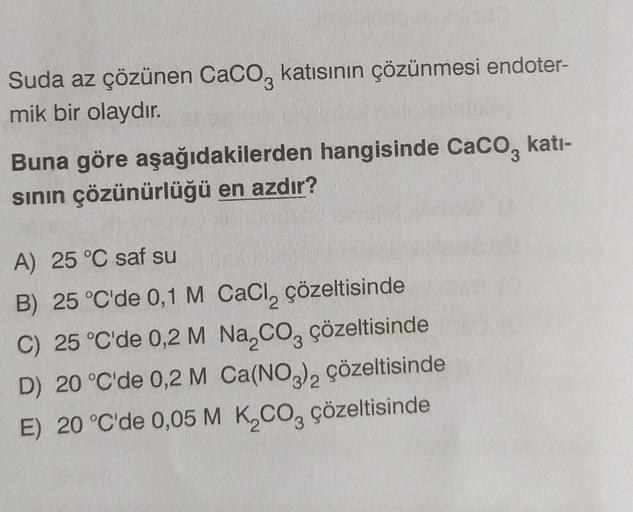 Suda az çözünen CaCO3 katısının çözünmesi endoter-
mik bir olaydır.
Buna göre aşağıdakilerden hangisinde CaCO3 kati-
sının çözünürlüğü en azdır?
A) 25 °C saf su
B) 25 °C'de 0,1 M CaCl₂ çözeltisinde
C) 25 °C'de 0,2 M Na₂CO3 çözeltisinde
D) 20 °C'de 0,2 M Ca