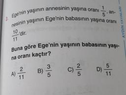 2. Ege'nin yaşının annesinin yaşına oranı -
nesinin yaşının Ege'nin babasının yaşına oranı
1
10
11
'dir.
A)
2
11
Buna göre Ege'nin yaşının babasının yaşı-
na oranı kaçtır?
B)
in
35
an-
AYDIN YAYINLARI
5
C) ²/3D) / 1
11