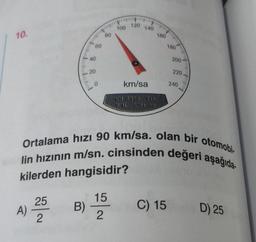 10.
A)
25
2
60
40
20
0
B) -
80
15
2
100 120 140
km/sa
KH-8930 715
7.4L KMH 30
160
Ortalama hızı 90 km/sa. olan bir otomobi
lin hızının m/sn. cinsinden değeri aşağıda
kilerden hangisidir?
180
C) 15
200
220
240
imkandan
D) 25