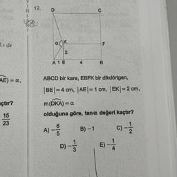 3+0
AE) = a,
açtır?
15
23
12.
N
1.
VA
D
ack
2
A 1 E
C
D) - -1/3
LL
B)-1
F
ABCD bir kare, EBFK bir dikdörtgen,
|BE|=4 cm, |AE| = 1 cm, |EK| = 2 cm,
B
m (DKA) = a
olduğuna göre, tana değeri kaçtır?
A) --
C) - 12/2
E) -1