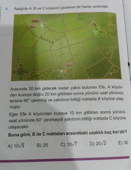 1
4.
Aşağıda A, B ve C köylerini gösteren bir harita verilmiştir.
em
A
Aracında 30 km gidecek kadar yakıtı bulunan Efe, A köyün-
den kuzeye doğru 20 km gittikten sonra yönünü saat yönünün
tersine 60° çevirmiş ve yakıtının bittiği noktada B köyüne ulaş-
mıştır.
Eğer Efe A köyünden kuzeye 10 km gittikten sonra yönünü
saat yönünde 60° çevirseydi yakıtının bittiği noktada C köyüne
ulaşacaktı.
Buna göre, B ile C noktaları arasındaki uzaklık kaç km'dir?
A) 10√5
B) 25
C) 10√7
D) 20√2
E) 30