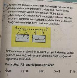 11. Aşağıda bir çantacıda aralarında eşit mesafe bulunan 15 çivi
ile doğrultuları yere paralel ve çivilere asılı olan iki özdeş
çantanın yerden yüksekliklerinin eşit olduğu durum
gösterilmiştir. Çantaların zincir uzunlukları birbirine eşit olup
zincirlerin çantalara olan bağlantı noktaları farklı yerlerdedir.
Aşağıdaki uzunluklar birim cinsinden verilmiştir.
A
-10-
4
B
Soldaki çantanın zincirinin oluşturduğu şekil ikizkenar yamuk
şeklinde iken sağdaki çantanın zincirinin oluşturduğu şekil
dikdörtgen şeklindedir.
Buna göre, |AB| uzunluğu kaç birimdir?
A) 28
B) 30
C) 35
D) 42
E) 45
1