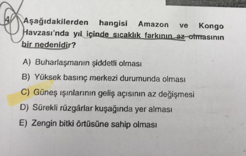 Aşağıdakilerden hangisi Amazon ve Kongo
Havzası'nda yıl içinde sıcaklık farkının az olmasının
bir nedenidir?
A) Buharlaşmanın şiddetli olması
B) Yüksek basınç merkezi durumunda olması
C) Güneş ışınlarının geliş açısının az değişmesi
D) Sürekli rüzgârlar ku