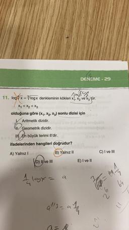 Jag
11. log x=/logx denkleminin kökleri x₁, x₂ ve x3 tür.
X₁ < x2 < X3
olduğuna göre (X₁, X2, X3) sonlu dizisi için
Aritmetik dizidir.
ap-ham
!! Geometrik dizidir.
II. En büyük terimi 8'dir.
ifadelerinden hangileri doğrudur?
A) Yalnız I
(B) Yalnız II
VD) II ve III
1 logy =
113-
a
DENEME-29
- ath
a=
8
puble
shipsge
d>s>(A
E) I ve II
C) I ve III
√ ₁ = 0₁1/2
27,
59