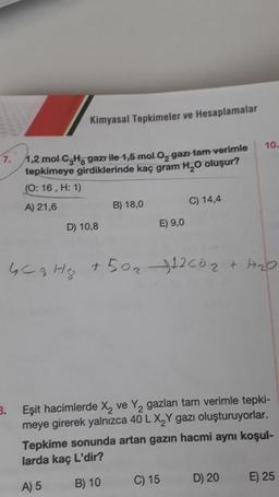 Kimyasal Tepkimeler ve Hesaplamalar
7. 1,2 mol C₂H gazı ile 1,5 mol O, gazı tam verimle
tepkimeye girdiklerinde kaç gram H₂O oluşur?
(O: 16, H: 1)
A) 21,6
3.
D) 10,8
B) 18,0
E) 9,0
C) 14,4
GC 3 Hz +50₂ 12 00₂ + H₂O
C) 15
10.
Eşit hacimlerde X₂ ve Y₂ gazları tam verimle tepki-
meye girerek yalnızca 40 L X₂Y gazı oluşturuyorlar.
Tepkime sonunda artan gazın hacmi aynı koşul-
larda kaç L'dir?
A) 5
B) 10
D) 20
E) 25