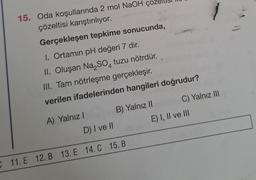 15. Oda koşullarında 2 mol NaOH
çözeltisi karıştırılıyor.
Gerçekleşen tepkime sonucunda,
1. Ortamın pH değeri 7 dir.
II. Oluşan Na₂SO4 tuzu nötrdür.
III. Tam nötrleşme gerçekleşir.
verilen ifadelerinden hangileri doğrudur?
A) Yalnız I
B) Yalnız II
D) I ve II
C 11. E 12. B 13. E 14. C 15. B
C) Yalnız III
E) I, II ve III