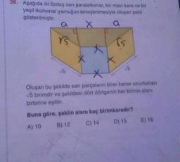 36. Aşağıda iki özdeş sarı paralelkenar, bir mavi kare ve bir
yeşil ikizkenar yamuğun birleştirilmesiyle oluşan şekil
gösterilmiştir.
X
a
rs
√5
X
fs
V5
Oluşan bu şekilde sarı parçaların birer kenar uzunluklan
√5 birimdir ve şekildeki dört dörtgenin her birinin alanı
birbirine eşittir.
Buna göre, şeklin alanı kaç birimkaredir?
A) 10
B) 12
C) 14
D) 15 E) 16