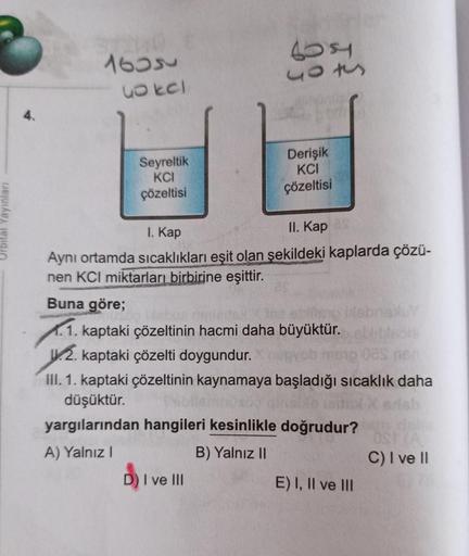 Orbital Yayınları
STIMO
1635
uo kel
Seyreltik
KCI
çözeltisi
100
503
Derişik
KCI
çözeltisi
I. Kap
II. Kap as
Aynı ortamda sıcaklıkları eşit olan şekildeki kaplarda çözü-
nen KCI miktarları birbirine eşittir.
D) I ve III
Buna göre;
1.1. kaptaki çözeltinin ha