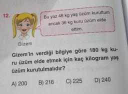 12.
Bu yaz 48 kg yaş üzüm kuruttum
ancak 36 kg kuru üzüm elde
ettim.
Gizem
Gizem'in verdiği bilgiye göre 180 kg ku-
ru üzüm elde etmek için kaç kilogram yaş
üzüm kurutulmalıdır?
B) 216
A) 200
C) 225
D) 240