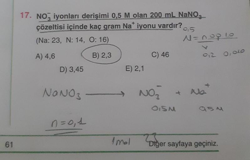 61
17. NO3 iyonları derişimi 0,5 M olan 200 mL NaNO₂
çözeltisi içinde kaç gram Na* iyonu vardır?
95
(Na: 23, N: 14, O: 16)
A) 4,6
B) 2,3
D) 3,45
NaNO3
n=0₁1
E) 2,1
1mal
C) 46
N=nop 10
V
012 0,040
NO₂ + N₂₂
OISM
954
300
Diğer sayfaya geçiniz.