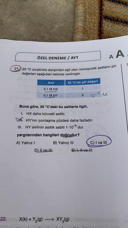 22.
AA
21 25 °C sıcaklıkta derişimleri eşit olan monoprotik asitlerin pH
değerleri aşağıdaki tabloda verilmiştir.
ÖZEL DENEME / AYT
Asit
0,1 M HX
0,1 M HY
X(k) + Y₂(g)
D) II ve III
25 °C'de pH değeri
1
OM
10-5M
"gc fec..gs
Buna göre, 25 °C'deki bu asitlerle ilgili,
I. HX daha kuvvetli asittir.
HY'nin iyonlaşma yüzdesi daha fazladır.
III. HY asitinin asitlik sabiti 1.10⁹ dur.
-9
yargılarından hangileri doğrudur?
A) Yalnız I
B) Yalnız III
5
→ XY₂(g)
(8)
C) I ve III
E) I, II ve III