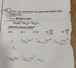 12. E R+ - {1} olmak üzere, (an) geometrik dizisinin ortak
çarpanı r'dir.
a₁ = r olduğuna göre,
logaga loga
işleminin sonucu kaçtır?
A) O
B) 1
a
1-
●
a7
●
logasa11
C) 10
T (8
loga nr. laga nr. 1
D)
231
20
blo
8 (A
E)
105
8
log our² log carb los d
lovan
alur
andlo