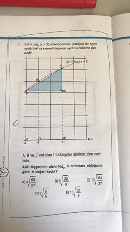 YAYINLARI
ORIJINAL
6.
f(x) = log₂ (x-2) fonksiyonunun grafiğinin bir kısmı
aşağıdaki eş karesel bölgelere ayrılmış düzleme çizil-
miştir.
a
B
A) 4
4
64
27
A, B ve C noktaları f fonksiyonu üzerinde birer nok-
tadır.
ACD üçgeninin alanı log, K birimkare olduğuna
göre, K değeri kaçtır?
f(x) = log₂ (x-2)
POD
D) 8
B) 6
32
E) 10
32
C) 10
64
8