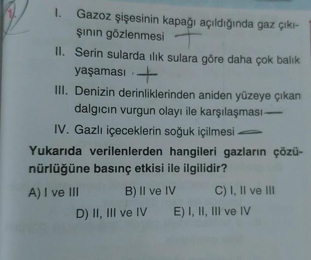 1. Gazoz şişesinin kapağı açıldığında gaz çıkı-
şının gözlenmesi
II. Serin sularda ılık sulara göre daha çok balık
yaşaması
III. Denizin derinliklerinden aniden yüzeye çıkan
dalgıcın vurgun olayı ile karşılaşması-
IV. Gazlı içeceklerin soğuk içilmesi
Yukar