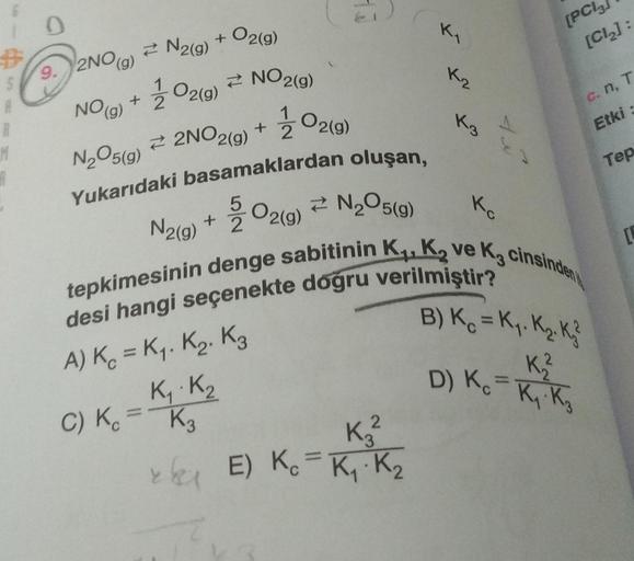 S
A
R
M
A
=
0
9. 2NO(g)
NO (g)
N₂O5(g)
Yukarıdaki basamaklardan oluşan,
5/ 02(g) N₂O5(g)
N₂(g) +
Kc
tepkimesinin denge sabitinin K₁, K₂ ve K₂ cinsinden
desi hangi seçenekte doğru verilmiştir?
N2(g)
2
+ O2(g)
O2(g)
2NO2(g)
A) K = K₁. K₂ K3
K₁ K₂
C) Kc = K3
