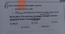 1. Bir X elementi ile ilgili bilgiler şöyledir:
Elektrik akımını iletir.
HCl(suda) ile reaksiyonu sonucu H₂ gazı açığa çıkarır.
Buna göre, X'in yanması ile oluşan bileşiğin formülü
aşağıdakilerden hangisi olamaz?
A) Na₂O
B) CaO
D) Fe2O3
EXCU₂O
C) PbO