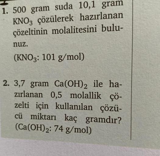 1. 500 gram suda 10,1 gram
KNO3 çözülerek hazırlanan
çözeltinin molalitesini bulu-
nuz.
(KNO3: 101 g/mol)
2. 3,7 gram Ca(OH)2 ile ha-
zırlanan 0,5 molallik çö-
zelti için kullanılan çözü-
cü miktarı kaç gramdır?
(Ca(OH)₂2: 74 g/mol)