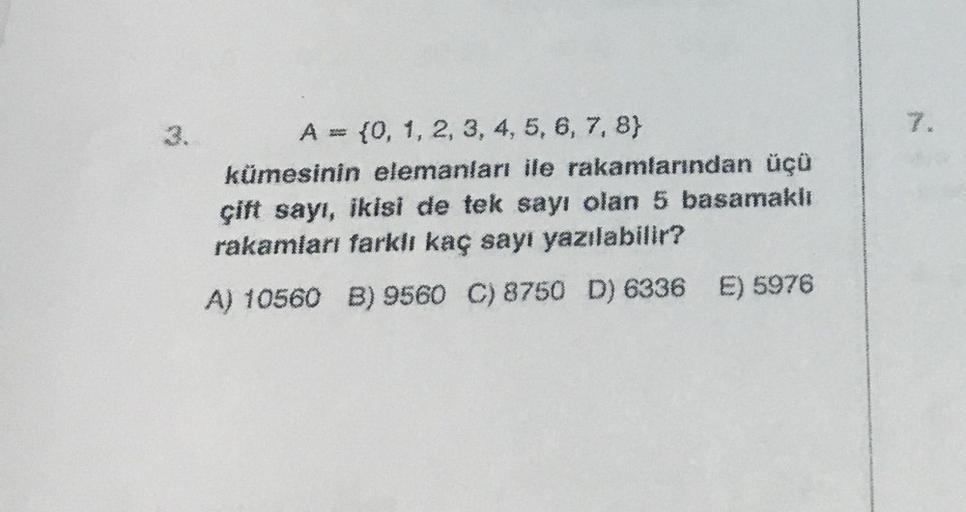 3.
A = {0, 1, 2, 3, 4, 5, 6, 7, 8}
kümesinin elemanları ile rakamlarından üçü
çift sayı, ikisi de tek sayı olan 5 basamaklı
rakamları farklı kaç sayı yazılabilir?
A) 10560 B) 9560 C) 8750 D) 6336 E) 5976
7.