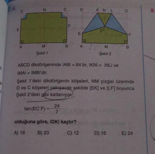 RE
a
N
B
Şekil 1
10
tan (EC'F)
LL
S
B
24
7
olduğuna göre, IDKI kaçtır?
A) 18
B) 20
C) 12
D KN L
LU
O
A
CA
A
ABCD dikdörtgeninde IABI= 64 br, IKNI = INLI ve
IMAI IMBI'dir.
Şekil 1'deki dikdörtgenin köşeleri, NM çizgisi üzerinde
D ve C köşeleri çakışacak şek