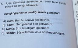 4. Ayşe Öğretmen öğrencilerden birer tane kurallı
birleşik fiil örneği istemiştir.
Hangi öğrencinin verdiği örnek yanlıştır?
A) Cem: Ben bu soruyu çözebilirim.
B) Ecem: Sen gidedur ben geliyorum.
C) Deniz: Size bu akşam gelemem.
D) Gözde: Söylediklerini asla affetmeyeceğim.
A) E
C)
D