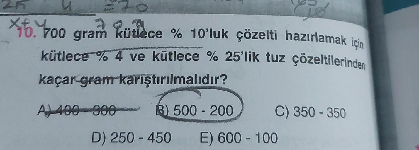 Lo
is
X6.400 gram kütlèce % 10'luk çözelti hazırlamak için
kütlece % 4 ve kütlece % 25'lik tuz çözeltilerinden
kaçar gram karıştırılmalıdır?
2A
A) 400 900 B) 500-200
C) 350 - 350
D) 250-450 E) 600-100