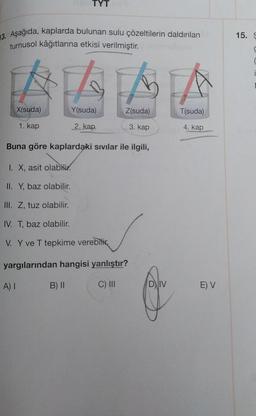 13. Aşağıda, kaplarda bulunan sulu çözeltilerin daldırılan
turnusol kâğıtlarına etkisi verilmiştir.
LLL
Y(suda)
2. kap
X(suda)
TYT
1. kap
A) I
Buna göre kaplardaki sıvılar ile ilgili,
I. X, asit olabilir.
II. Y, baz olabilir.
III. Z, tuz olabilir.
IV. T, baz olabilir.
V. Y ve T tepkime verebilir
Z(suda)
3. kap
yargılarından hangisi yanlıştır?
C) III
B) II
DI
T(suda)
4. kap
E) V
15. S