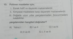 10. Polimer maddeler için;
1. Esnek hafif ve dayanıklı malzemelerdir.
II. Kimyasal maddelere karşı dayanaklı malzemelerdir.
III. Doğada uzun yıllar parçalanmadan (bozunmadan)
kalabilirler.
yargılarından hangileri doğrudur?
A) Yalnız I
B) I ve II
D) II ve III
C) I ve III
E) I, II ve III