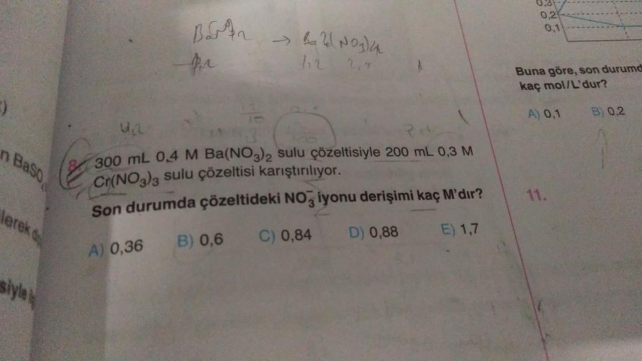 :)
n Baso
lerek d
style
Bart
for
A) 0,36
43
4,20
21
300 mL 0,4 M Ba(NO3)2 sulu çözeltisiyle 200 mL 0,3 M
Cr(NO3)3 Sulu çözeltisi karıştırılıyor.
Son durumda çözeltideki NO3 iyonu derişimi kaç M'dır?
C) 0,84
D) 0,88
E) 1,7
→ Ba 2(NO3)4
112 2.9
B) 0,6
0,2
0,