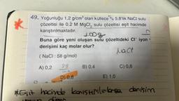 49. Yoğunluğu 1,2 g/cm³ olan kütlece % 5,8'lik NaCl sulu
çözeltisi ile 0,2 M MgCl, sulu çözeltisi eşit hacimde
karıştırılmaktadır.
1008
Buna göre yeni oluşan sulu çözeltideki CI iyon
derişimi kaç molar olur?
Nac
NaCl : 58 g/mol)
A) 0,2
99
1916
D) 0,8
B) 0,4
E) 1.0
C) 0,6
AkEşit hacinde konıstırılırlarse denisim