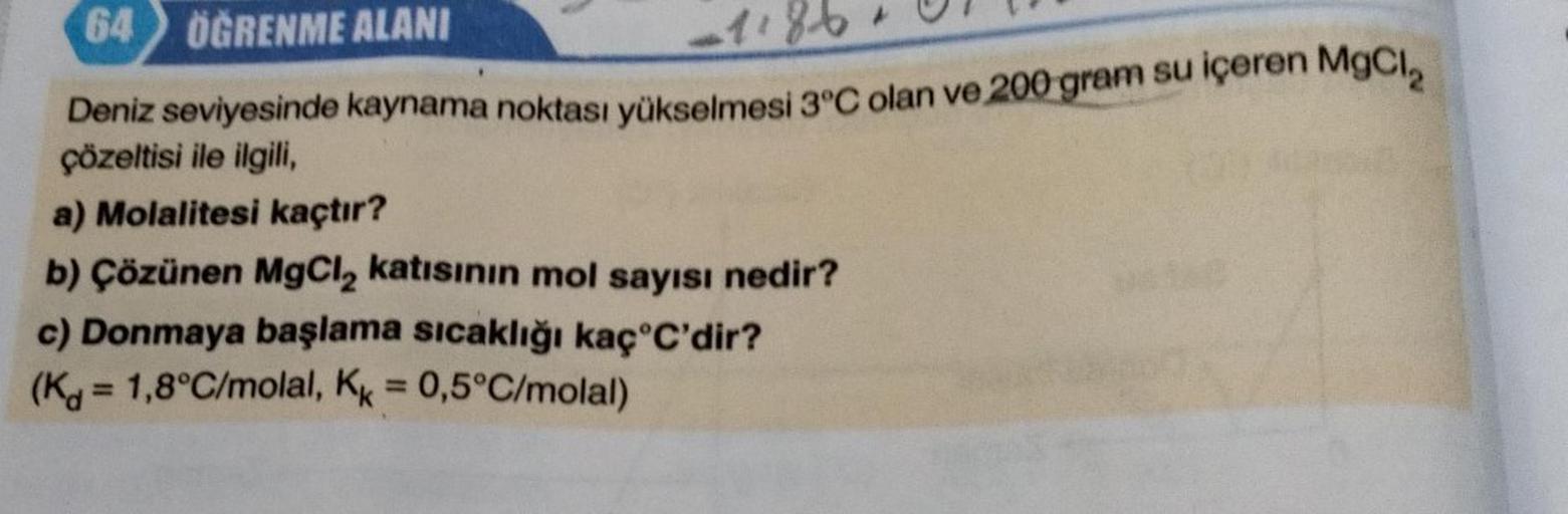 64 ÖĞRENME ALANI
1186
Deniz seviyesinde kaynama noktası yükselmesi 3°C olan ve 200 gram su içeren MgCl₂
çözeltisi ile ilgili,
a) Molalitesi kaçtır?
b) Çözünen MgCl₂ katısının mol sayısı nedir?
c) Donmaya başlama sıcaklığı kaç°C'dir?
(K= 1,8°C/molal, Kk = 0