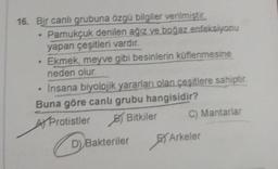 16. Bir canlı grubuna özgü bilgiler verilmiştir.
Pamukçuk denilen ağız ve boğaz enfeksiyonu
yapan çeşitleri vardır.
Ekmek, meyve gibi besinlerin küflenmesine
neden olur.
Insana biyolojik yararları olan çeşitlere sahiptir.
Buna göre canlı grubu hangisidir?
Protistler
Bitkiler
D) Bakteriler
C) Mantarlar
Arkeler