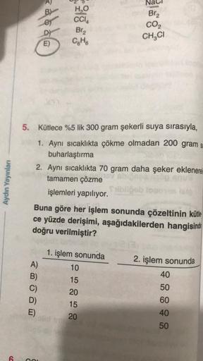 Aydın Yayınları
6
A)
B)
C)
ddd
5. Kütlece %5 lik 300 gram şekerli suya sırasıyla,
1. Aynı sıcaklıkta çökme olmadan 200 gram s
buharlaştırma
2. Aynı sıcaklıkta 70 gram daha şeker eklenerek
tamamen çözme
işlemleri yapılıyor.
D)
E)
E)
COL
H₂O
CCI
Br₂
C₂H6
Bun