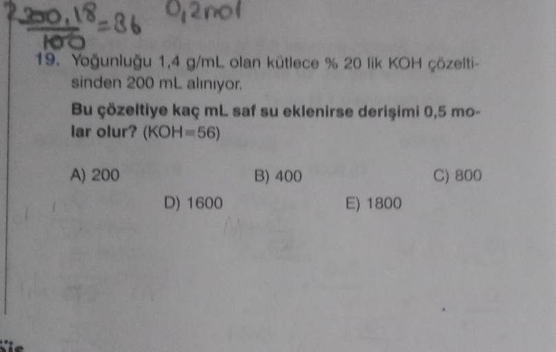 200,18-86
0,2nol
108
19. Yoğunluğu 1,4 g/mL olan kütlece % 20 lik KOH çözelti-
sinden 200 mL alınıyor.
Bu çözeltiye kaç mL saf su eklenirse derişimi 0,5 mo-
lar olur? (KOH=56)
A) 200
D) 1600
B) 400
E) 1800
C) 800