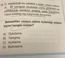 14. O, eserlerinde bu yöntemi o kadar ustaca kullanır
ki... Bir paragrafı okuduktan sonra gözlerinizi ka-
padığınızda kendinizi anlattığı yerde bulursunuz.
Yahut anlattığı kişi karşınızda duruyordur.
dalohen, nehme
Bahsedilen yazarın ustaca kullandığı anlatım
biçimi hangisi olabilir?
A) Öyküleme
B) Tartışma
C) Açıklama
D) Betimleme
asinisdeanu (D
XDY (G