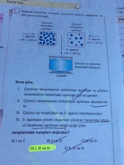 ez
pil-
YAYINEVI
Karma Test
PALME
3.
L
Aşağıda moleküler düzeyde çözünme olayının aşamaları ile
ilgili şema verilmiştir.
1. aşama
AH = +20 kJ
Buna göre,
1.
Çözünen
tanecikleri
ayrılıyor.
Çözelti
3. aşama
AH=-40 kJ
Çözücü
tanecikleri
ayrılıyor.
yargılarından hangileri doğrudur?
A) I ve II
B) ILve TV
D) I, III ve IV
Çözünen taneciklerinin birbirinden ayrılması ve çözücü
taneciklerinin birbirinden ayrılması için isi gerekir.
II. Çözücü taneciklerinin birbirinden ayrılması ekzotermik-
tir.
III. Çözücü su molekülleri ise 3. aşama hidratasyondur.
IV.
3. aşamada çözelti oluşurken çözünen tanecikler çözü-
cü tarafından sarılırken enerji açığa çıkar.
2. aşama
AH = +10 kJ
Çözücü ve çözünen
tanecikleri karışıyor.
CLI ve IV
E) I ve IV
i mad
ile
Çöz
h